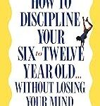 How to Discipline Your Six to Twelve Year Old . . . Without Losing Your Mind