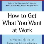How to Get What You Want at Work: A Practical Guide for Improving Communication and Getting Results